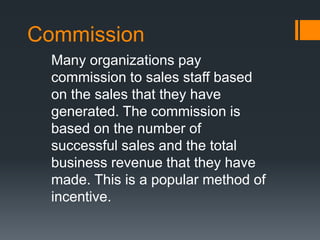 Commission
Many organizations pay
commission to sales staff based
on the sales that they have
generated. The commission is
based on the number of
successful sales and the total
business revenue that they have
made. This is a popular method of
incentive.
 