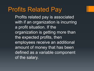Profits Related Pay
Profits related pay is associated
with if an organization is incurring
a profit situation. If the
organization is getting more than
the expected profits, then
employees receive an additional
amount of money that has been
defined as a variable component
of the salary.
 