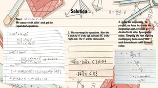 Solution
1. Since
We square both sides and get the
expanded equations.
2. We rearrange the equations. Move the
x and the x2 to the left side and 147 to the
right side. The x2 will be eliminated.
3. Solve the inequality. Be
careful, we have to reverse the
inequality sign, because we
divided both sides by negative
value. Simplify the root sign by
multiplying both numerator
and denominator with its root
value.
 