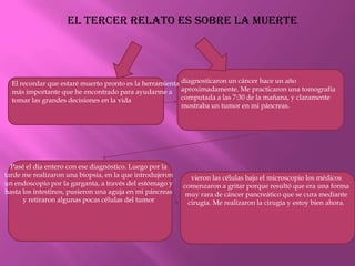 El tercer relato es sobre la muertediagnosticaron un cáncer hace un año aproximadamente. Me practicaron una tomografía computada a las 7:30 de la mañana, y claramente mostraba un tumor en mi páncreas.El recordar que estaré muerto pronto es la herramienta más importante que he encontrado para ayudarme a tomar las grandes decisiones en la vidaPasé el día entero con ese diagnóstico. Luego por la tarde me realizaron una biopsia, en la que introdujeron un endoscopio por la garganta, a través del estómago y hasta los intestinos, pusieron una aguja en mi páncreas y retiraron algunas pocas células del tumorvieron las células bajo el microscopio los médicos comenzaron a gritar porque resultó que era una forma muy rara de cáncer pancreático que se cura mediante cirugía. Me realizaron la cirugía y estoy bien ahora.