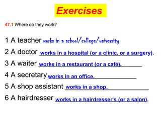 Exercises
47.1 Where do they work?


1 A teacher works in a school/college/university
2 A doctor __________________________
           works in a hospital (or a clinic, or a surgery).

3 A waiter __________________________
           works in a restaurant (or a café).

4 A secretary works in an office.
              ______________________
5 A shop assistant _____________________
                   works in a shop.

6 A hairdresser _______________________
                works in a hairdresser's (or a salon).
 