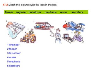 47.2 Match the pictures with the jobs in the box.

 farmer      engineer taxi-driver    mechanic       nurse   secretary




   1 engineer
   2 farmer
   3 taxi-driver
   4 nurse
   5 mechanic
   6 secretary
 