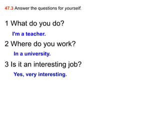 47.3 Answer the questions for yourself.


1 What do you do?
   I'm a teacher.
2 Where do you work?
    In a university.

3 Is it an interesting job?
    Yes, very interesting.
 