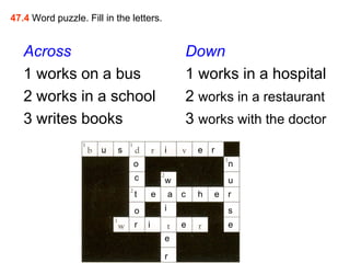 47.4 Word puzzle. Fill in the letters.


   Across                                          Down
   1 works on a bus                                1 works in a hospital
   2 works in a school                             2 works in a restaurant
   3 writes books                                  3 works with the doctor
                      u   s                i           e   r
                              o                                n
                               c           w                   u
                               t       e       a   c   h   e   r
                               o           i                   s
                               r   i               e           e
                                           e

                                           r
 