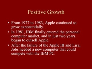 Positive Growth From 1977 to 1983, Apple continued to grow exponentially. In 1981, IBM finally entered the personal computer market, and in just two years began to outsell Apple. After the failure of the Apple III and Lisa, Jobs needed a new computer that could compete with the IBM PC. 