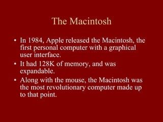 The Macintosh In 1984, Apple released the Macintosh, the first personal computer with a graphical user interface. It had 128K of memory, and was expandable. Along with the mouse, the Macintosh was the most revolutionary computer made up to that point. 