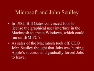 Microsoft and John Sculley In 1985, Bill Gates convinced Jobs to license the graphical user interface in the Macintosh to create Windows, which could run on IBM PC’s. As sales of the Macintosh took off, CEO John Sculley thought that Jobs was hurting Apple’s success, and gradually forced Jobs to leave. 