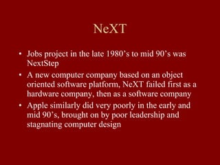NeXT Jobs project in the late 1980’s to mid 90’s was NextStep A new computer company based on an object oriented software platform, NeXT failed first as a hardware company, then as a software company Apple similarly did very poorly in the early and mid 90’s, brought on by poor leadership and stagnating computer design 