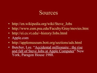 Sources http://en.wikipedia.org/wiki/Steve_Jobs http://www.esm.psu.edu/Faculty/Gray/movies.html http://ei.cs.vt.edu/~history/Jobs.html Apple.com http://applemuseum.bott.org/sections/ads.html Butcher, Lee. “ Accidental millionaire : the rise and fall of Steve Jobs at Apple Computer ” New York, Paragon House 1988. 