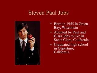 Steven Paul Jobs Born in 1955 in Green Bay, Wisconsin Adopted by Paul and Clara Jobs to live in Santa Clara, California Graduated high school in Cupertino, California 