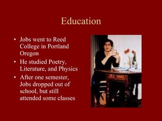 Education Jobs went to Reed College in Portland Oregon He studied Poetry, Literature, and Physics After one semester, Jobs dropped out of school, but still attended some classes 