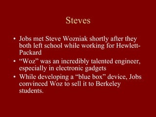 Steves Jobs met Steve Wozniak shortly after they both left school while working for Hewlett-Packard “ Woz” was an incredibly talented engineer, especially in electronic gadgets While developing a “blue box” device, Jobs convinced Woz to sell it to Berkeley students. 