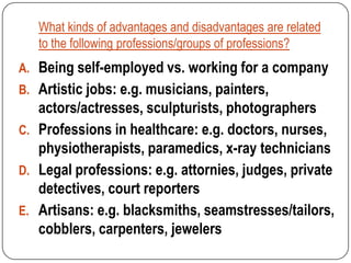What kinds of advantages and disadvantages are related
   to the following professions/groups of professions?
A. Being self-employed vs. working for a company
B. Artistic jobs: e.g. musicians, painters,
   actors/actresses, sculpturists, photographers
C. Professions in healthcare: e.g. doctors, nurses,
   physiotherapists, paramedics, x-ray technicians
D. Legal professions: e.g. attornies, judges, private
   detectives, court reporters
E. Artisans: e.g. blacksmiths, seamstresses/tailors,
   cobblers, carpenters, jewelers
 