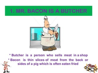 1. MR. BACON IS A BUTCHER
* Butcher is a person who sells meat in a shop
* Bacon is thin slices of meat from the back or
sides of a pig which is often eaten fried
 
