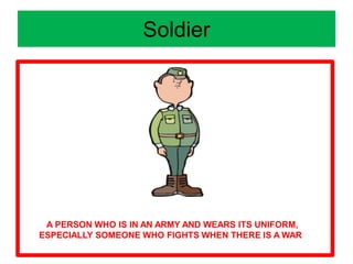 Soldier
A PERSON WHO IS IN AN ARMY AND WEARS ITS UNIFORM,
ESPECIALLY SOMEONE WHO FIGHTS WHEN THERE IS A WAR
 