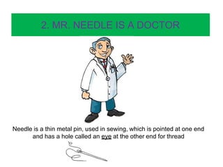 2. MR. NEEDLE IS A DOCTOR
Needle is a thin metal pin, used in sewing, which is pointed at one end
and has a hole called an eye at the other end for thread
 