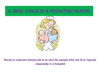 5. MRS. CHILD IS A PEDIATRIC NURSE
Nurse is a person whose job is to care for people who are ill or injured,
especially in a hospital
 