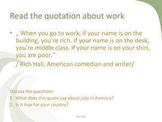 Read the quotation about work
• „ When you go to work, if your name is on the
building, you’re rich. If your name is on the desk,
you’re middle class. If your name is on your shirt,
you are poor.”
/ Rich Hall, American comedian and writer/
Discuss the questions:
1. What does this quote say about jobs in America?
2. Is it true for your country?
Eva Kilar