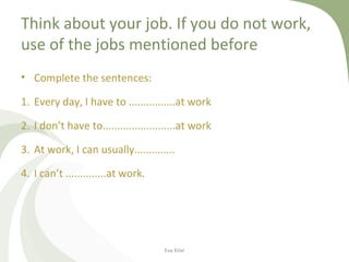 Think about your job. If you do not work,
use of the jobs mentioned before
• Complete the sentences:
1. Every day, I have to ................at work
2. I don’t have to.........................at work
3. At work, I can usually..............
4. I can’t ..............at work.
Eva Kilar
