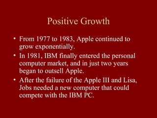 Positive Growth 
• From 1977 to 1983, Apple continued to 
grow exponentially. 
• In 1981, IBM finally entered the personal 
computer market, and in just two years 
began to outsell Apple. 
• After the failure of the Apple III and Lisa, 
Jobs needed a new computer that could 
compete with the IBM PC. 
 