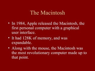 The Macintosh 
• In 1984, Apple released the Macintosh, the 
first personal computer with a graphical 
user interface. 
• It had 128K of memory, and was 
expandable. 
• Along with the mouse, the Macintosh was 
the most revolutionary computer made up to 
that point. 
 