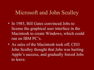 Microsoft and John Sculley 
• In 1985, Bill Gates convinced Jobs to 
license the graphical user interface in the 
Macintosh to create Windows, which could 
run on IBM PC’s. 
• As sales of the Macintosh took off, CEO 
John Sculley thought that Jobs was hurting 
Apple’s success, and gradually forced Jobs 
to leave. 
 