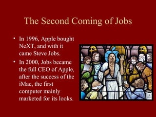 The Second Coming of Jobs 
• In 1996, Apple bought 
NeXT, and with it 
came Steve Jobs. 
• In 2000, Jobs became 
the full CEO of Apple, 
after the success of the 
iMac, the first 
computer mainly 
marketed for its looks. 
 