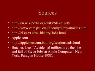 Sources 
• http://en.wikipedia.org/wiki/Steve_Jobs 
• http://www.esm.psu.edu/Faculty/Gray/movies.html 
• http://ei.cs.vt.edu/~history/Jobs.html 
• Apple.com 
• http://applemuseum.bott.org/sections/ads.html 
• Butcher, Lee. “Accidental millionaire : the rise 
and fall of Steve Jobs at Apple Computer” New 
York, Paragon House 1988. 

