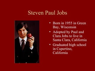 Steven Paul Jobs 
• Born in 1955 in Green 
Bay, Wisconsin 
• Adopted by Paul and 
Clara Jobs to live in 
Santa Clara, California 
• Graduated high school 
in Cupertino, 
California 
 