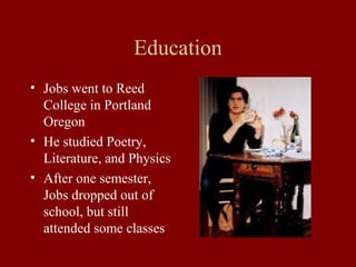 Education 
• Jobs went to Reed 
College in Portland 
Oregon 
• He studied Poetry, 
Literature, and Physics 
• After one semester, 
Jobs dropped out of 
school, but still 
attended some classes 
 