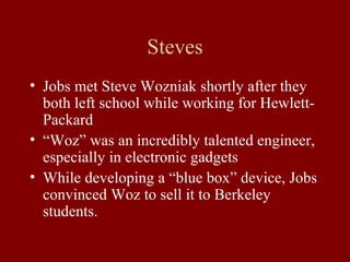 Steves 
• Jobs met Steve Wozniak shortly after they 
both left school while working for Hewlett- 
Packard 
• “Woz” was an incredibly talented engineer, 
especially in electronic gadgets 
• While developing a “blue box” device, Jobs 
convinced Woz to sell it to Berkeley 
students. 
 