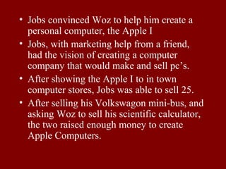• Jobs convinced Woz to help him create a 
personal computer, the Apple I 
• Jobs, with marketing help from a friend, 
had the vision of creating a computer 
company that would make and sell pc’s. 
• After showing the Apple I to in town 
computer stores, Jobs was able to sell 25. 
• After selling his Volkswagon mini-bus, and 
asking Woz to sell his scientific calculator, 
the two raised enough money to create 
Apple Computers. 
 