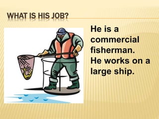 WHAT IS HIS JOB? 
He is a 
commercial 
fisherman. 
He works on a 
large ship. 
 