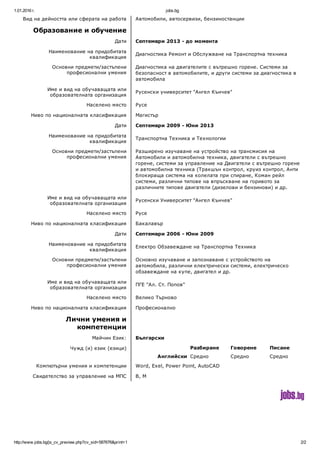 1.01.2016 г. jobs.bg
http://www.jobs.bg/js_cv_preview.php?cv_sid=587676&print=1 2/2
Вид на дейността или сферата на работа Автомобили, автосервизи, бензиностанции
Образование и обучение  
Дати Септември 2013 ­ до момента
Наименование на придобитата
квалификация
Диагностика Ремонт и Обслужване на Транспортна техника
Основни предмети/застъпени
професионални умения
Диагностика на двигателите с вътрешно горене. Системи за
безопасност в автомобилите, и други системи за диагностика в
автомобила
Име и вид на обучаващата или
образователната организация
Русенски университет "Ангел Кънчев"
Населено място Русе
Ниво по националната класификация Магистър
Дати Септември 2009 ­ Юни 2013
Наименование на придобитата
квалификация
Транспортна Техника и Технологии
Основни предмети/застъпени
професионални умения
Разширено изучаване на устройство на трансмисия на
Автомобили и автомобилна техника, двигатели с вътрешно
горене, системи за управление на Двигатели с вътрешно горене
и автомобилна техника (Тракшън контрол, круиз контрол, Анти
блокираща система на колелата при спиране, Коман рейл
системи, различни типове на впръскване на горивото за
различните типове двигатели (дизелови и бензинови) и др.
Име и вид на обучаващата или
образователната организация
Русенски Университет "Ангел Кънчев"
Населено място Русе
Ниво по националната класификация Бакалавър
Дати Септември 2006 ­ Юни 2009
Наименование на придобитата
квалификация
Електро Обзавеждане на Транспортна Техника
Основни предмети/застъпени
професионални умения
Основно изучаване и запознаване с устройството на
автомобила, различни електрически системи, електрическо
обзавеждане на купе, двигател и др.
Име и вид на обучаващата или
образователната организация
ПГЕ "Ал. Ст. Попов"
Населено място Велико Търново
Ниво по националната класификация Професионално
Лични умения и
компетенции
 
Майчин Език: Български
Чужд (и) език (езици)   Разбиране Говорене Писане
Английски Средно Средно Средно
Компютърни умения и компетенции Word, Exel, Power Point, AutoCAD
Свидетелство за управление на МПС B, M
 