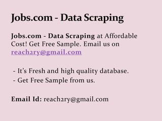 Jobs.com - Data Scraping at Affordable
Cost! Get Free Sample. Email us on
reach2ry@gmail.com
- It’s Fresh and high quality database.
- Get Free Sample from us.
Email Id: reach2ry@gmail.com
 