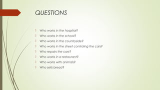 QUESTIONS
 Who works in the hospital?
 Who works in the school?
 Who works in the countryside?
 Who works in the street controling the cars?
 Who repairs the cars?
 Who works in a restaurant?
 Who works with animals?
 Who sells bread?
 