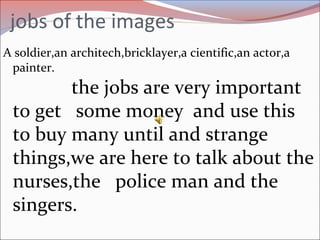 jobs of the images
A soldier,an architech,bricklayer,a cientific,an actor,a
painter.
the jobs are very important
to get some money and use this
to buy many until and strange
things,we are here to talk about the
nurses,the police man and the
singers.
 