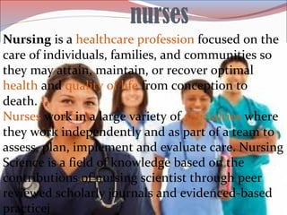 nurses
Nursing is a healthcare profession focused on the
care of individuals, families, and communities so
they may attain, maintain, or recover optimal
health and quality of life from conception to
death.
Nurses work in a large variety of specialties where
they work independently and as part of a team to
assess, plan, implement and evaluate care. Nursing
Science is a field of knowledge based on the
contributions of nursing scientist through peer
reviewed scholarly journals and evidenced-based
practicej
 