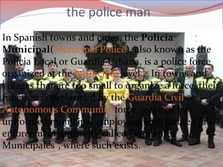 the police man
In Spanish towns and cities, the Policia
Municipal(Municipal Police), also known as the
Policia Local or Guardia Urbana, is a police force
organized at the municipal level.[1]
In towns and
villages that are too small to organize a force, their
function is performed by the Guardia Civil or
Autonomous Community force, assisted by
uniformed municipal employees with limited law
enforcement authority called "Vigilantes
Municipales", where such exists.
 