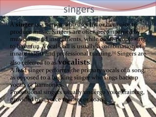 singers
A singer is a person who uses his or her voice to
produce music. Singers are often accompanied by
musicians and instruments, while other people sing
to have fun. Vocal skill is usually a combination of
innate talent and professional training.[1]
Singers are
also referred to as vocalists.
A lead singer performs the primary vocals of a song,
as opposed to a backing singer who sings backup
vocals or harmonies.
Professional singers usually undergo voice training,
provided by a voice teacher or coach.
 