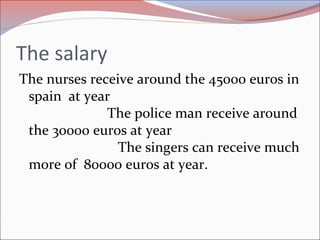 The salary
The nurses receive around the 45000 euros in
spain at year
The police man receive around
the 30000 euros at year
The singers can receive much
more of 80000 euros at year.
 
