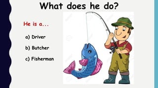 a) Driver
b) Butcher
c) Fisherman
What does he do?
He is a...
 
