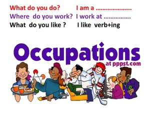 What do you do? I am a ………………...
Where do you work? I work at …………….
What do you like ? I like verb+ing
 