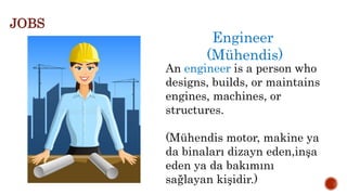 Engineer
(Mühendis)
An engineer is a person who
designs, builds, or maintains
engines, machines, or
structures.
(Mühendis motor, makine ya
da binaları dizayn eden,inşa
eden ya da bakımını
sağlayan kişidir.)
JOBS
 