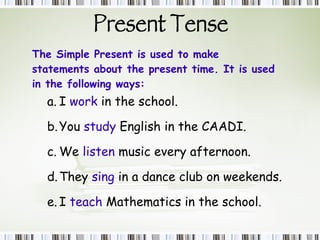 Present Tense The Simple Present is used to make statements about the present time. It is used in the following ways: I  work  in the school. You  study  English in the CAADI. We  listen  music every afternoon. They  sing  in a dance club on weekends. I  teach  Mathematics in the school. 