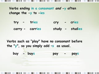 Verbs ending  in a consonant   and  - y  often change the - y  to - ies  try  –  tr ies    cry  -  cr ies   carry -  carr ies   study  -  stud ies Verbs such as “play" have no consonant before the " y ", so you simply add – s  as usual. buy  -  buy s     pay  -  pay s  