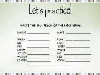 Let's practice! WRITE THE 3RD. PESON OF THE NEXT VERBS. DANCE  ______________ HAVE  ________________  WASH  ______________ PLAY  ____ ___________ GO  ______________  LIKE  _______________ FIX  ______________ SLEEP  _______________  SWIM  ______________ WORK ________________  STUDY  ______________  DO  _________________ WATCH ______________ FIX  ________________ LISTEN_______________ COOK ________________ 