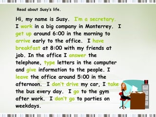 Read about Susy’s life. Hi, my name is Susy.  I’m a secretary.   I  work  in a big company in Monterrey.  I  get up  around 6:00 in the morning to  arrive  early to the office.  I  have breakfast  at 8:00 with my friends at job. In the office I  answer  the telephone,  type  letters in the computer and  give  information to the people. I  leave  the office around 5:00 in the afternoon.  I  don’t drive  my car, I  take  the bus every day.  I  go  to the gym after work.  I  don’t go  to parties on weekdays. 