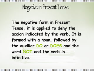 Negative in Present Tense The negative form in Present Tense,  it is applied to deny the accion indicated by the verb. It is formed with a noun, followed by the auxiliar  DO   or  DOES  and the word  NOT  and the verb in infinitive. 