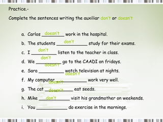 Practice.-  Complete the sentences writing the auxiliar  don’t  or  doesn’t Carlos ________ work in the hospital.  The students ___________ study for their exams. I _________ listen to the teacher in class. We _________ go to the CAADI on fridays. Sara _________ watch television at nights. My computer ___________ work very well. The cat __________ eat seeds. Mike ___________ visit his grandmother on weekends. You ___________ do exercise in the mornings. doesn’t doesn’t doesn’t doesn’t doesn’t don’t don’t don’t don’t 